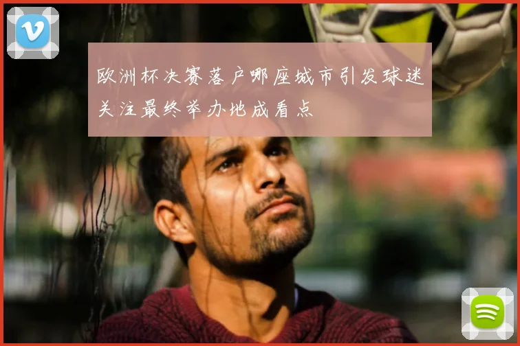 欧洲杯决赛落户哪座城市引发球迷关注最终举办地成看点