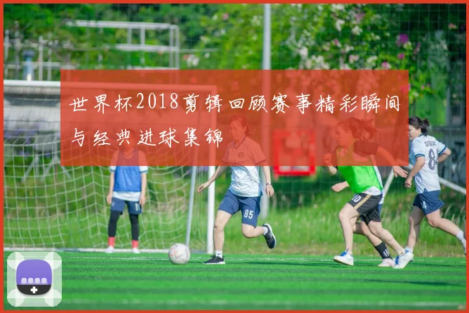 世界杯2018剪辑回顾赛事精彩瞬间与经典进球集锦