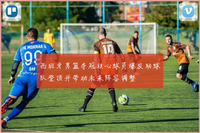 西班牙男篮夺冠核心球员爆发助球队登顶并带动未来阵容调整