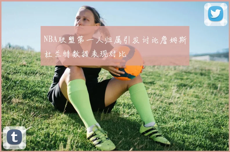 NBA联盟第一人归属引发讨论詹姆斯杜兰特数据表现对比