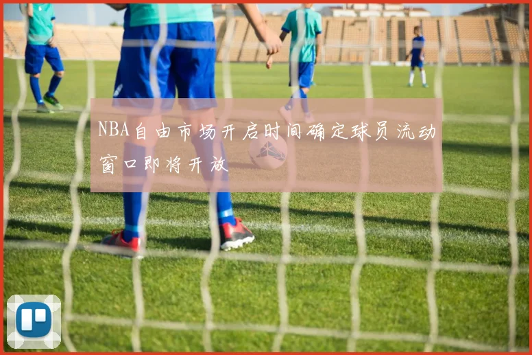 NBA自由市场开启时间确定球员流动窗口即将开放