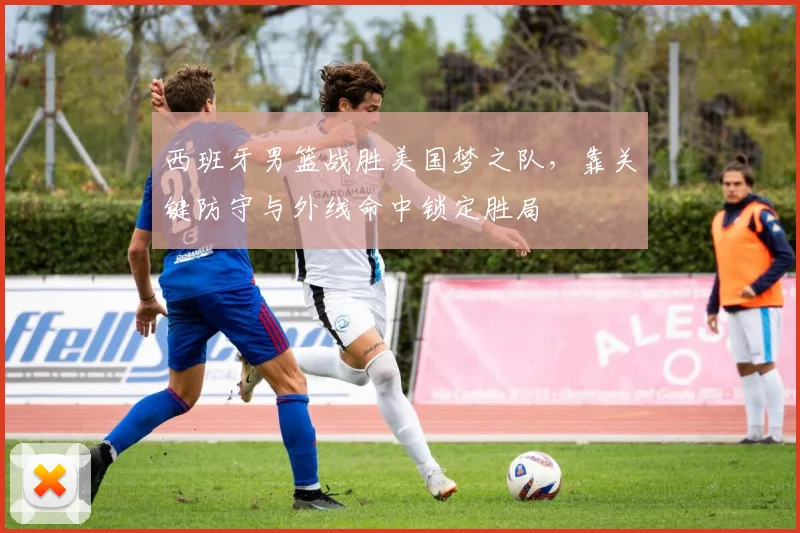 西班牙男篮战胜美国梦之队，靠关键防守与外线命中锁定胜局