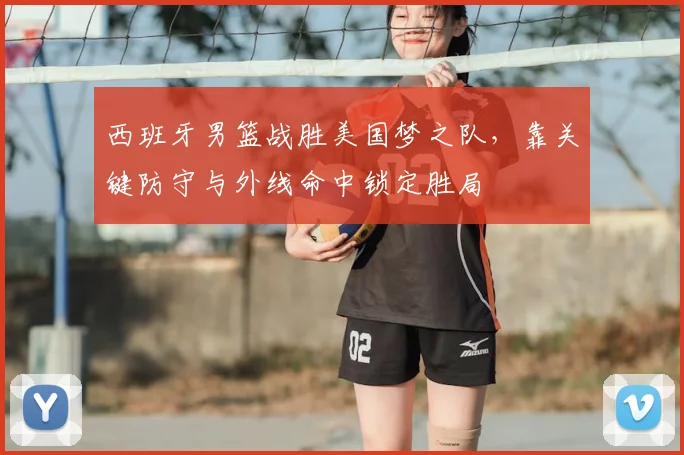 西班牙男篮战胜美国梦之队，靠关键防守与外线命中锁定胜局