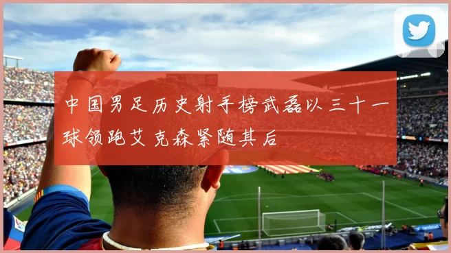 中国男足历史射手榜武磊以三十一球领跑艾克森紧随其后