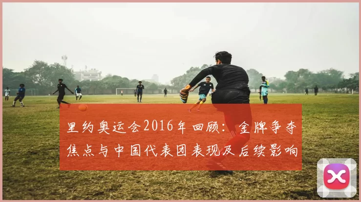 里约奥运会2016年回顾：金牌争夺焦点与中国代表团表现及后续影响