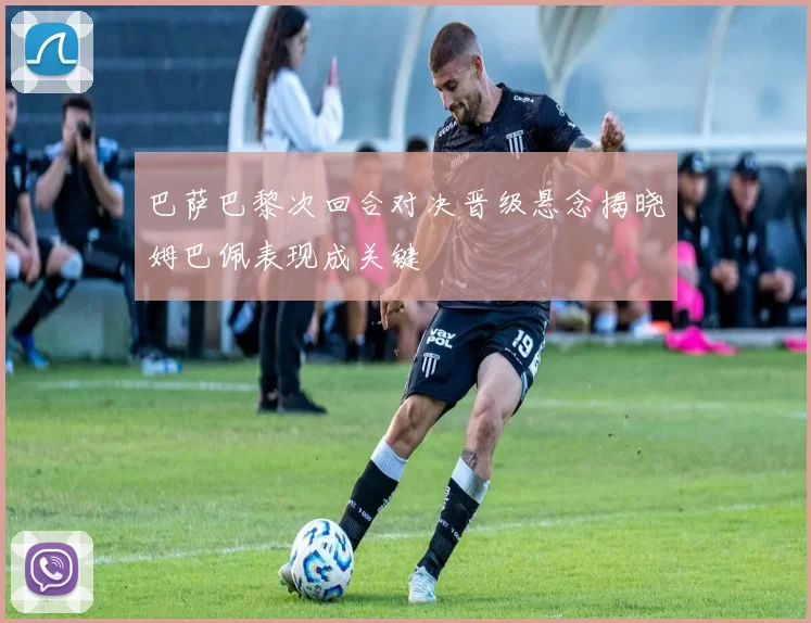 巴萨巴黎次回合对决晋级悬念揭晓姆巴佩表现成关键