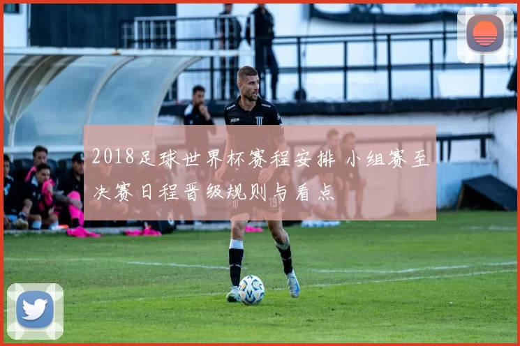 2018足球世界杯赛程安排 小组赛至决赛日程晋级规则与看点