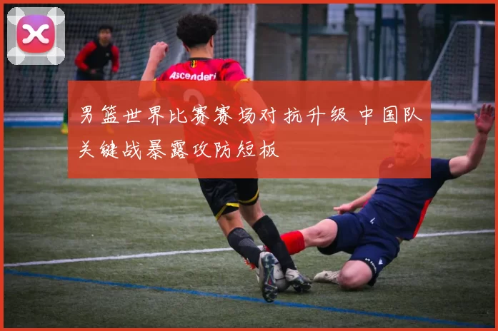 男篮世界比赛赛场对抗升级 中国队关键战暴露攻防短板