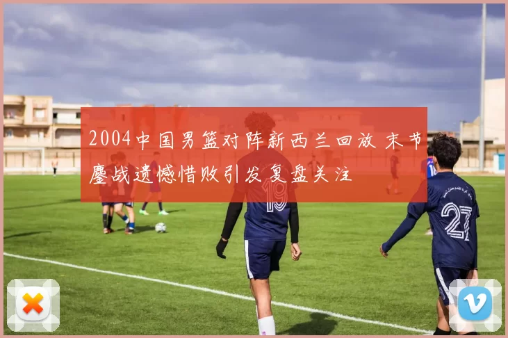 2004中国男篮对阵新西兰回放 末节鏖战遗憾惜败引发复盘关注