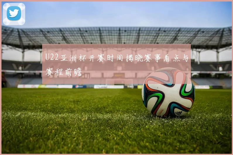 U22亚洲杯开赛时间揭晓赛事看点与赛程前瞻