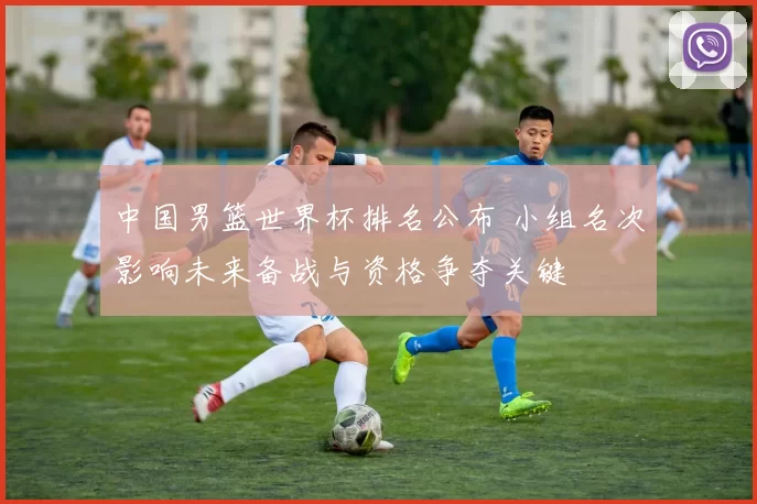 中国男篮世界杯排名公布 小组名次影响未来备战与资格争夺关键