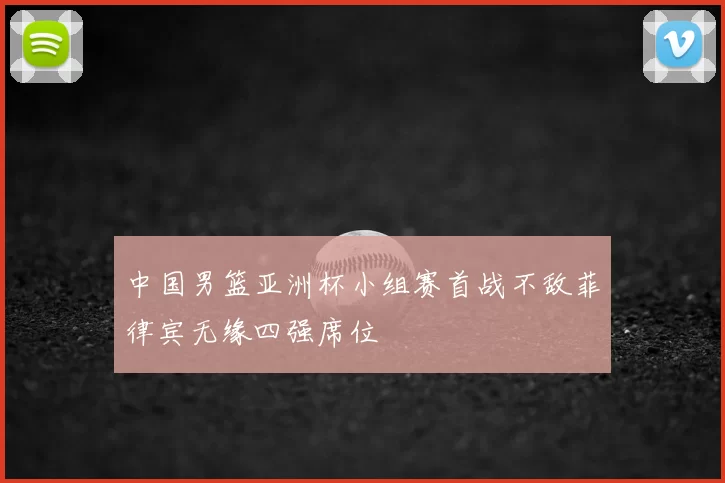 中国男篮亚洲杯小组赛首战不敌菲律宾无缘四强席位