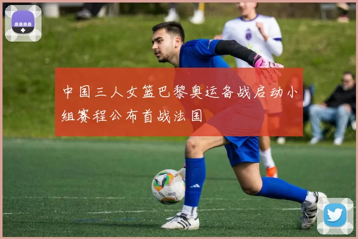 中国三人女篮巴黎奥运备战启动小组赛程公布首战法国