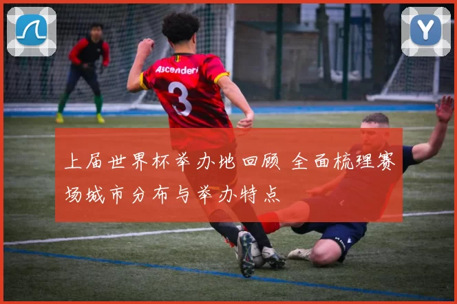 上届世界杯举办地回顾 全面梳理赛场城市分布与举办特点