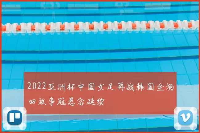 2022亚洲杯中国女足再战韩国全场回放争冠悬念延续