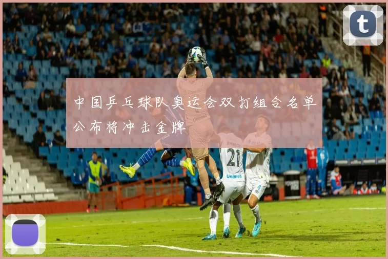 中国乒乓球队奥运会双打组合名单公布将冲击金牌