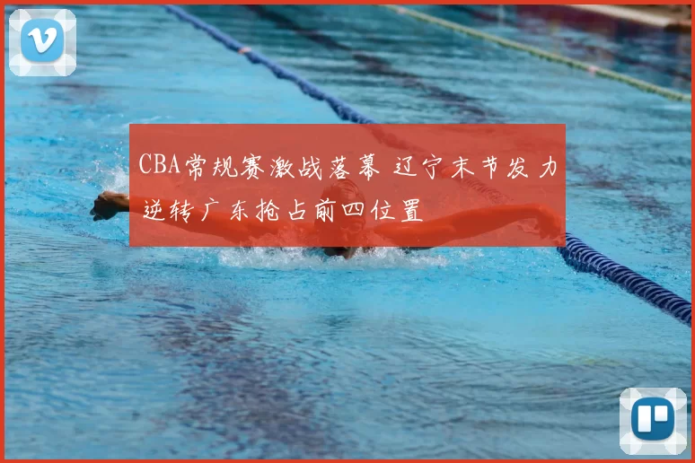 CBA常规赛激战落幕 辽宁末节发力逆转广东抢占前四位置