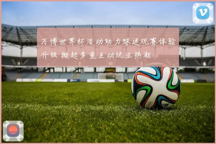 万博世界杯活动助力球迷观赛体验升级 掀起多重互动玩法热潮