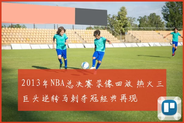 2013年NBA总决赛录像回放 热火三巨头逆转马刺夺冠经典再现