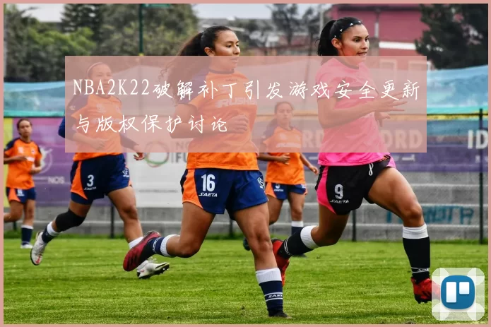 NBA2K22破解补丁引发游戏安全更新与版权保护讨论