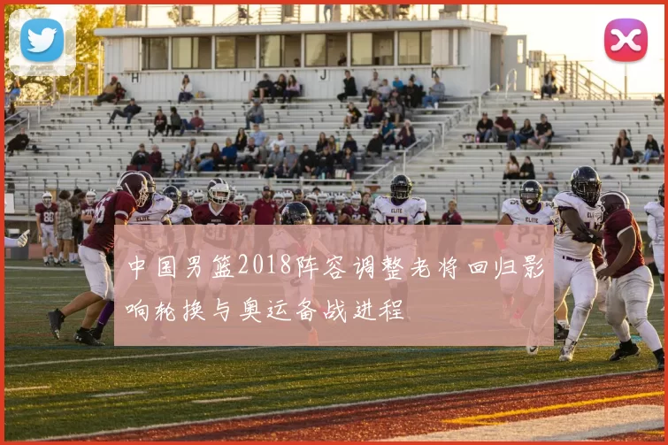 中国男篮2018阵容调整老将回归影响轮换与奥运备战进程