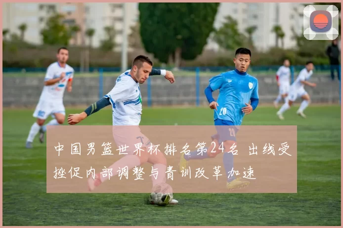 中国男篮世界杯排名第24名 出线受挫促内部调整与青训改革加速