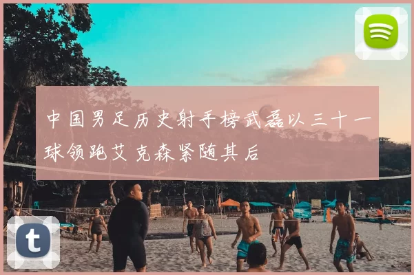 中国男足历史射手榜武磊以三十一球领跑艾克森紧随其后