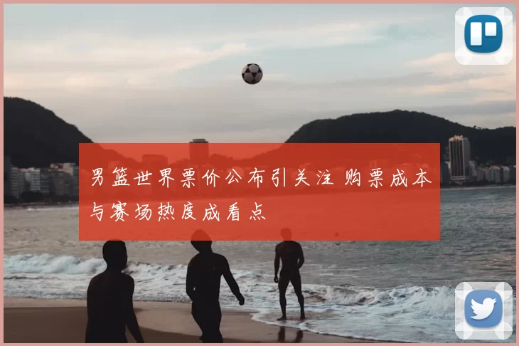 男篮世界票价公布引关注 购票成本与赛场热度成看点