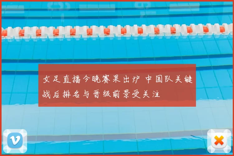 女足直播今晚赛果出炉 中国队关键战后排名与晋级前景受关注