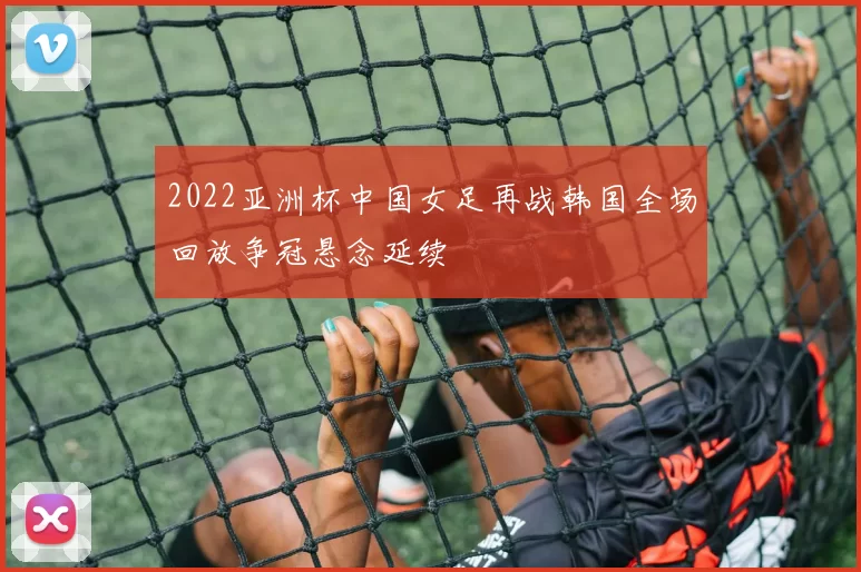 2022亚洲杯中国女足再战韩国全场回放争冠悬念延续
