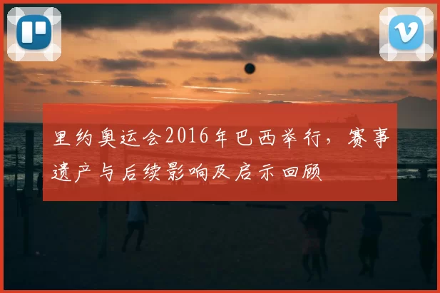 里约奥运会2016年巴西举行，赛事遗产与后续影响及启示回顾