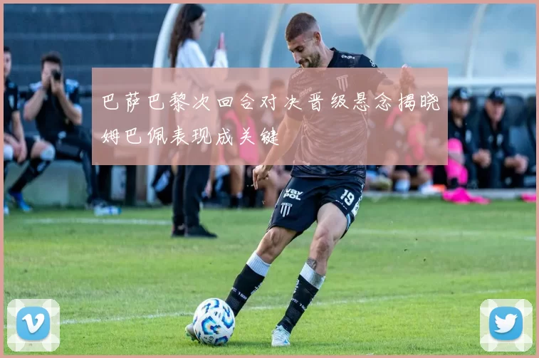 巴萨巴黎次回合对决晋级悬念揭晓姆巴佩表现成关键