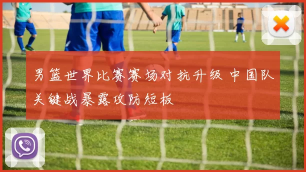 男篮世界比赛赛场对抗升级 中国队关键战暴露攻防短板