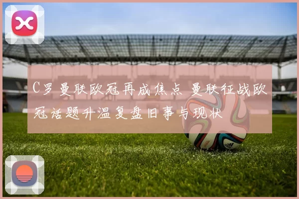 C罗曼联欧冠再成焦点 曼联征战欧冠话题升温复盘旧事与现状