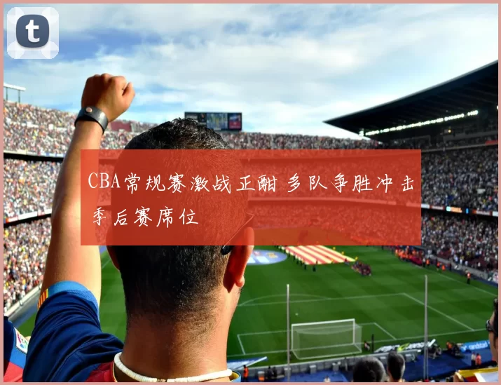 CBA常规赛激战正酣 多队争胜冲击季后赛席位