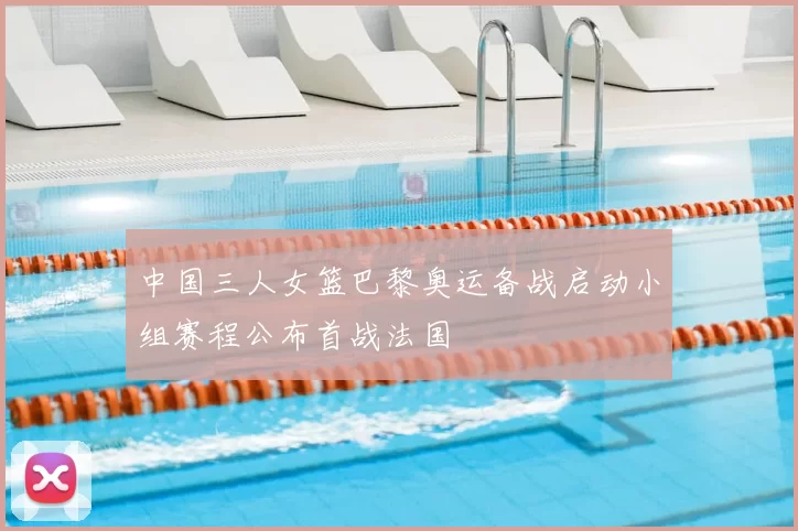 中国三人女篮巴黎奥运备战启动小组赛程公布首战法国