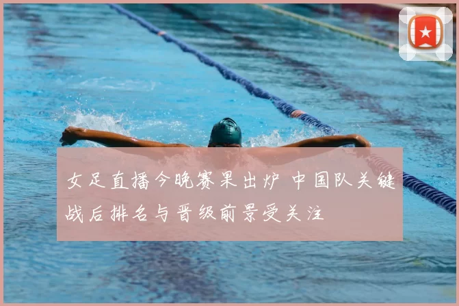 女足直播今晚赛果出炉 中国队关键战后排名与晋级前景受关注