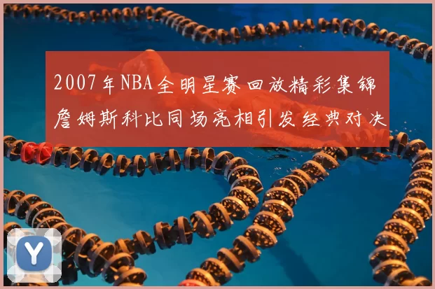 2007年NBA全明星赛回放精彩集锦 詹姆斯科比同场亮相引发经典对决回顾