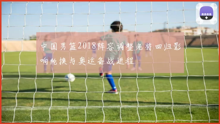 中国男篮2018阵容调整老将回归影响轮换与奥运备战进程