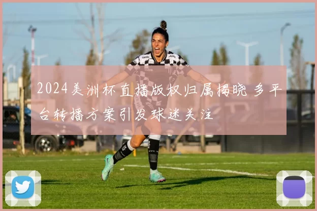 2024美洲杯直播版权归属揭晓 多平台转播方案引发球迷关注