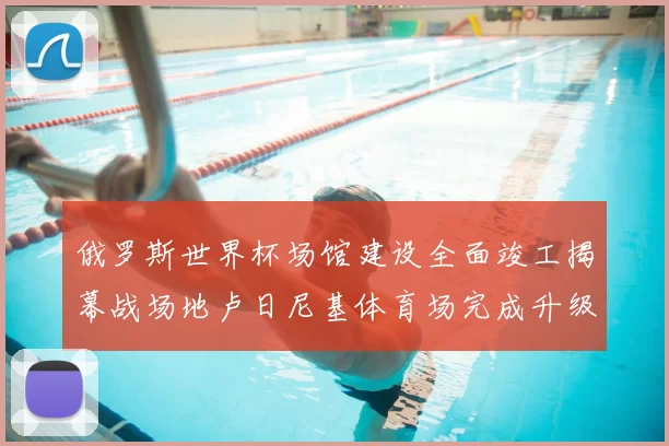 俄罗斯世界杯场馆建设全面竣工揭幕战场地卢日尼基体育场完成升级