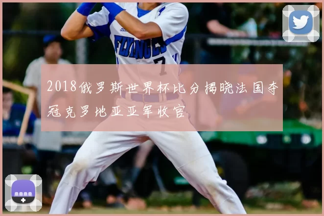2018俄罗斯世界杯比分揭晓法国夺冠克罗地亚亚军收官