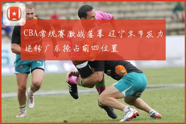 CBA常规赛激战落幕 辽宁末节发力逆转广东抢占前四位置