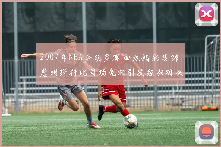 2007年NBA全明星赛回放精彩集锦 詹姆斯科比同场亮相引发经典对决回顾