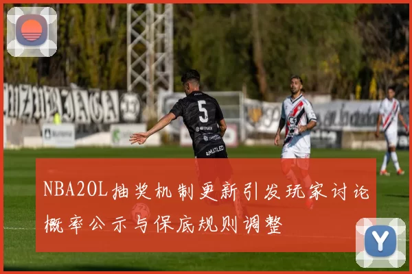 NBA2OL抽奖机制更新引发玩家讨论概率公示与保底规则调整
